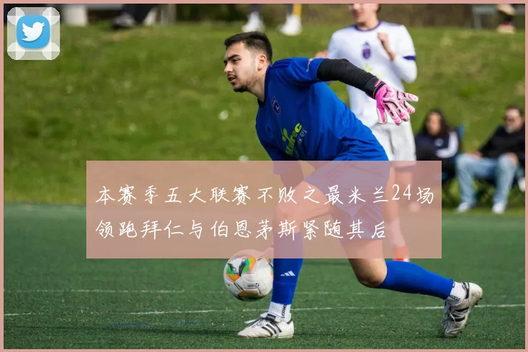 本赛季五大联赛不败之最米兰24场领跑拜仁与伯恩茅斯紧随其后