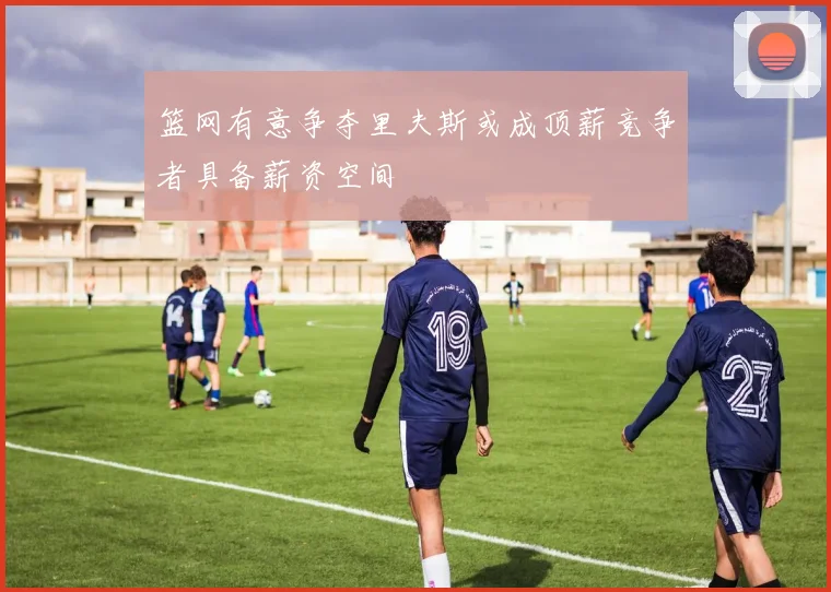 篮网有意争夺里夫斯或成顶薪竞争者具备薪资空间