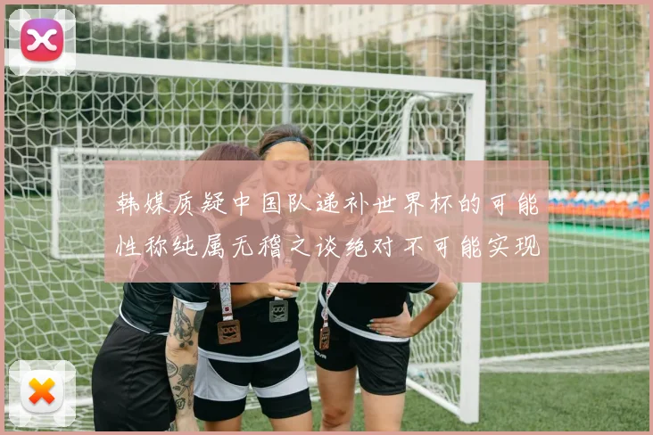 韩媒质疑中国队递补世界杯的可能性称纯属无稽之谈绝对不可能实现
