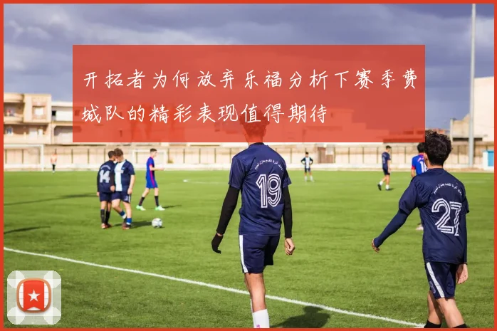 开拓者为何放弃乐福分析下赛季费城队的精彩表现值得期待