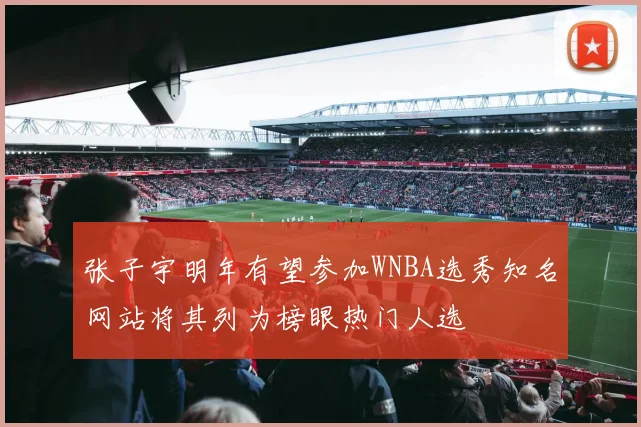 张子宇明年有望参加WNBA选秀知名网站将其列为榜眼热门人选