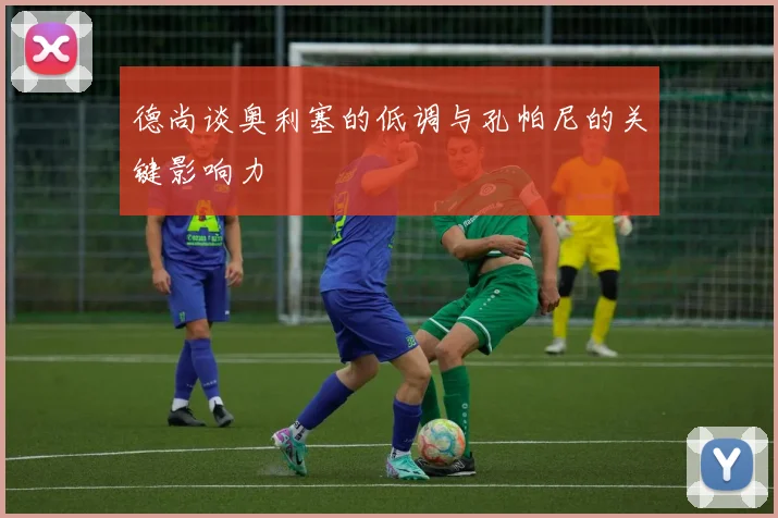 德尚谈奥利塞的低调与孔帕尼的关键影响力