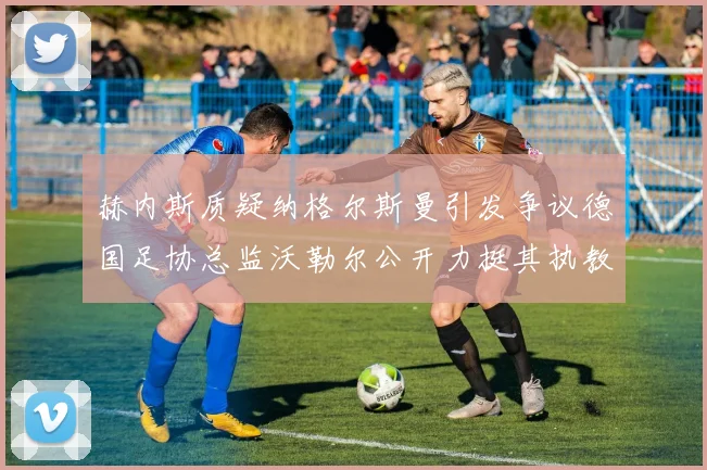赫内斯质疑纳格尔斯曼引发争议德国足协总监沃勒尔公开力挺其执教表现