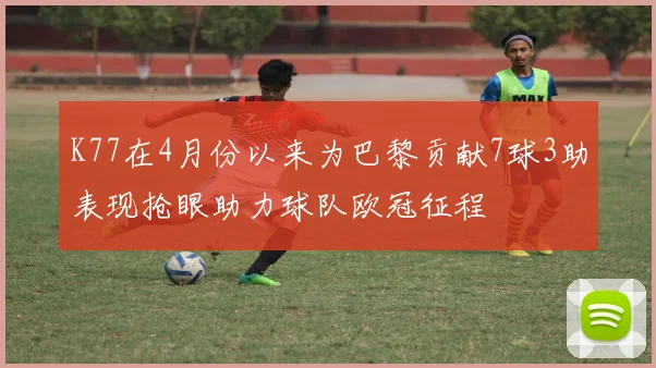 K77在4月份以来为巴黎贡献7球3助表现抢眼助力球队欧冠征程