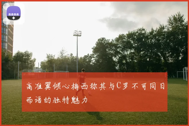 高准翼倾心梅西称其与C罗不可同日而语的独特魅力