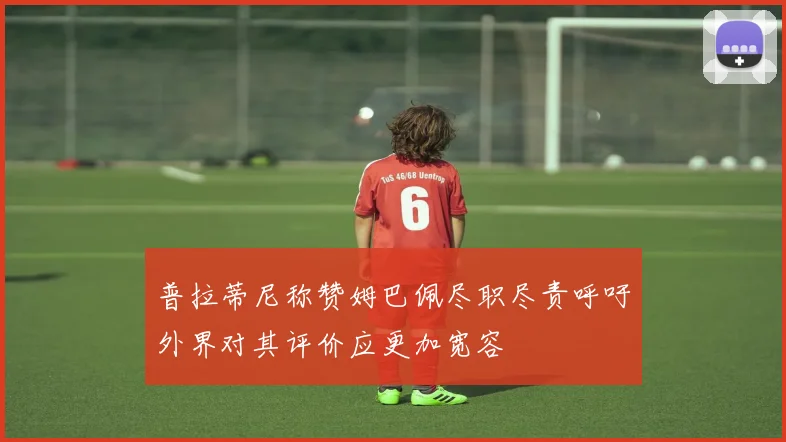 普拉蒂尼称赞姆巴佩尽职尽责呼吁外界对其评价应更加宽容