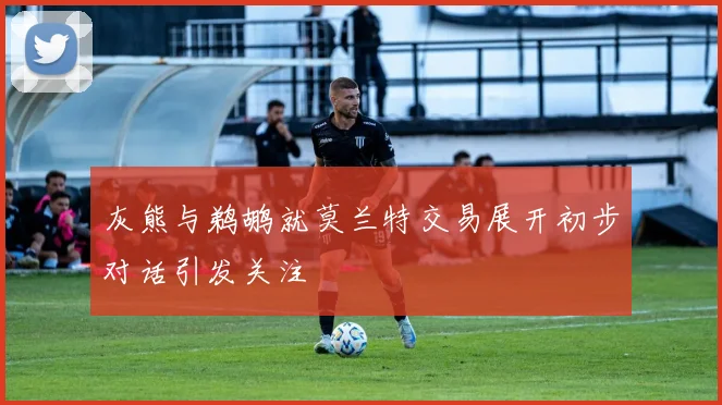 灰熊与鹈鹕就莫兰特交易展开初步对话引发关注