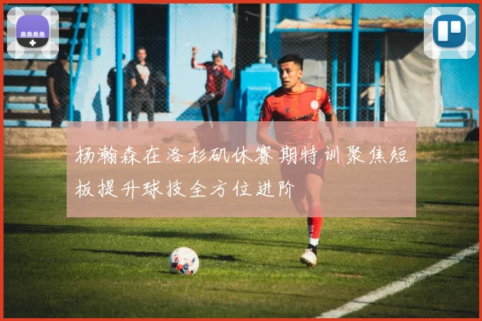 杨瀚森在洛杉矶休赛期特训聚焦短板提升球技全方位进阶