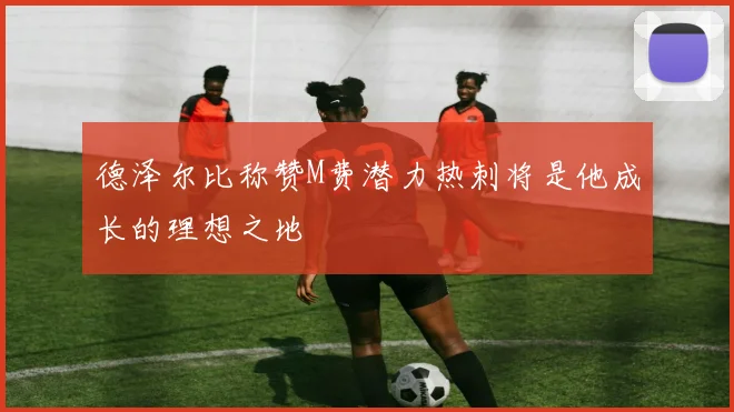 德泽尔比称赞M费潜力热刺将是他成长的理想之地