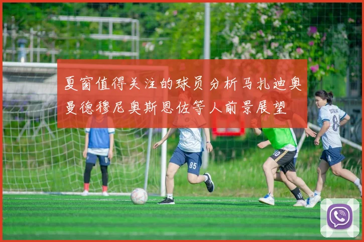 夏窗值得关注的球员分析马扎迪奥曼德穆尼奥斯恩佐等人前景展望