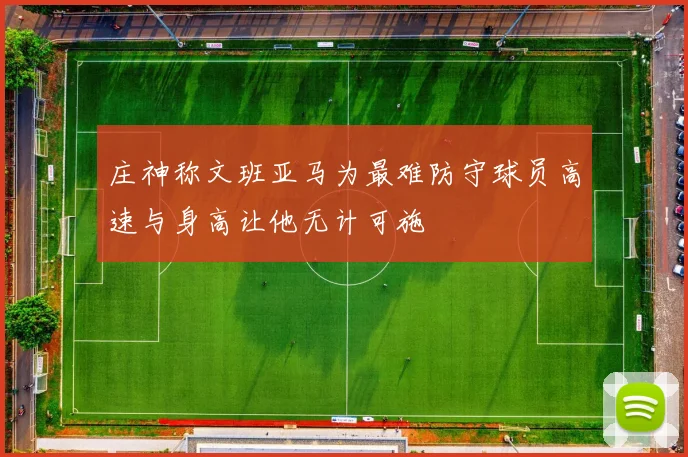 庄神称文班亚马为最难防守球员高速与身高让他无计可施