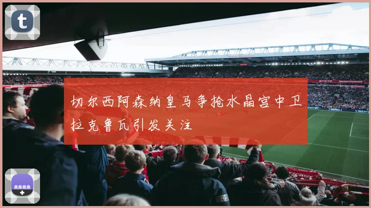 切尔西阿森纳皇马争抢水晶宫中卫拉克鲁瓦引发关注