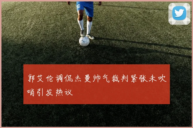郭艾伦调侃杰曼帅气裁判紧张未吹哨引发热议