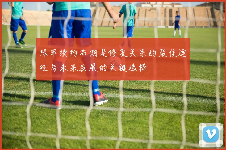 绿军续约布朗是修复关系的最佳途径与未来发展的关键选择