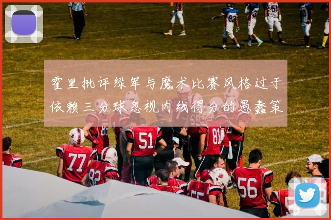 霍里批评绿军与魔术比赛风格过于依赖三分球忽视内线得分的愚蠢策略