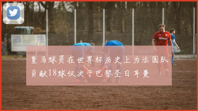 皇马球员在世界杯历史上为法国队贡献18球仅次于巴黎圣日耳曼