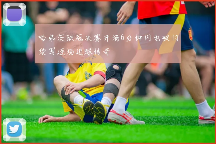 哈弗茨欧冠决赛开场6分钟闪电破门续写连场进球传奇