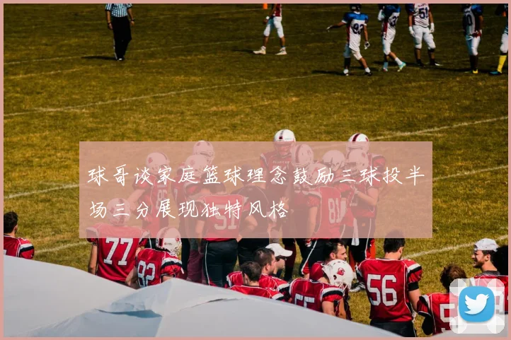 球哥谈家庭篮球理念鼓励三球投半场三分展现独特风格