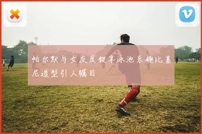 帕尔默与女友度假享泳池乐趣比基尼造型引人瞩目