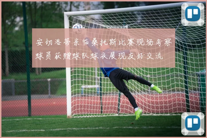 安切洛蒂亲临桑托斯比赛现场考察球员获赠球队球衣展现友好交流