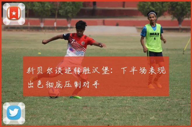 科贝尔谈逆转胜汉堡：下半场表现出色彻底压制对手