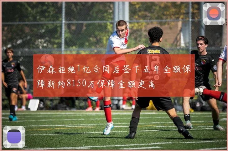 伊森拒绝1亿合同后签下五年全额保障新约8150万保障金额更高