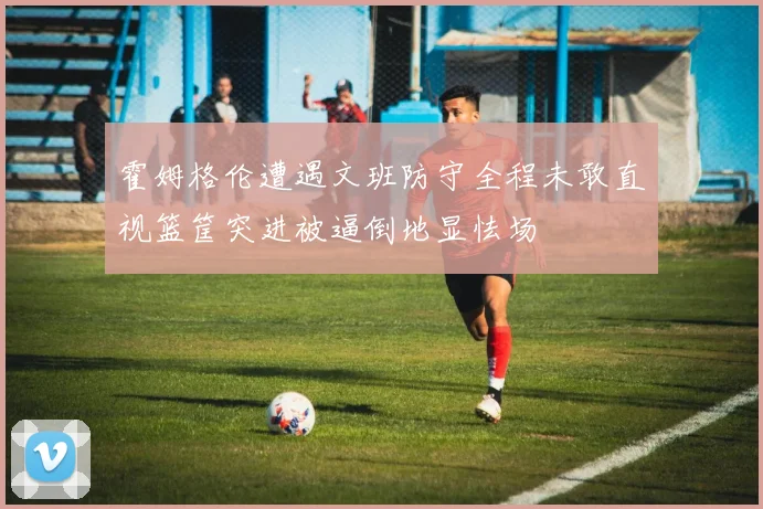霍姆格伦遭遇文班防守全程未敢直视篮筐突进被逼倒地显怯场
