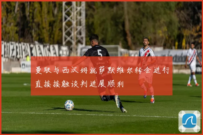 曼联与西汉姆就萨默维尔转会进行直接接触谈判进展顺利