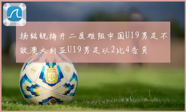 杨铭锐梅开二度难阻中国U19男足不敌澳大利亚U19男足以2比4告负