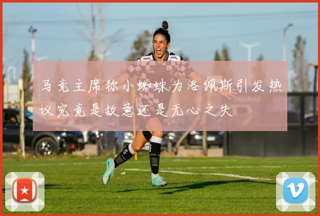 马竞主席称小蜘蛛为洛佩斯引发热议究竟是故意还是无心之失