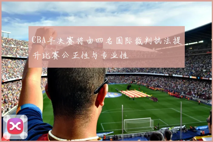 CBA半决赛将由四名国际裁判执法提升比赛公正性与专业性