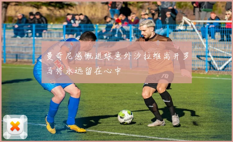 曼奇尼感慨进球意外沙拉维离开罗马将永远留在心中