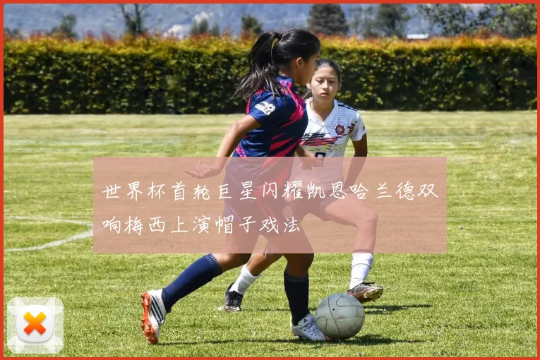 世界杯首轮巨星闪耀凯恩哈兰德双响梅西上演帽子戏法
