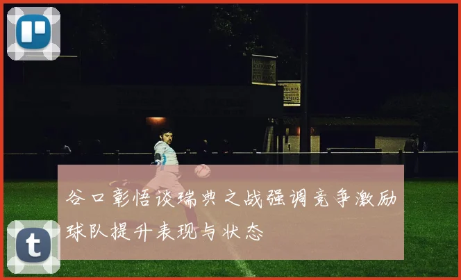 谷口彰悟谈瑞典之战强调竞争激励球队提升表现与状态