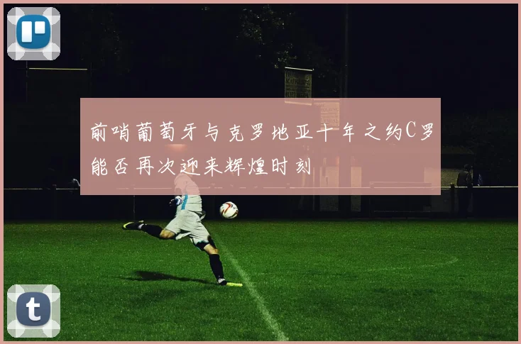 前哨葡萄牙与克罗地亚十年之约C罗能否再次迎来辉煌时刻